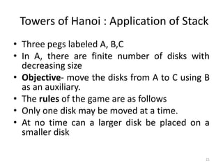 21
Towers of Hanoi : Application of Stack
• Three pegs labeled A, B,C
• In A, there are finite number of disks with
decreasing size
• Objective- move the disks from A to C using B
as an auxiliary.
• The rules of the game are as follows
• Only one disk may be moved at a time.
• At no time can a larger disk be placed on a
smaller disk
 