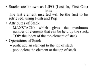 3
• Stacks are known as LIFO (Last In, First Out)
lists:
The last element inserted will be the first to be
retrieved, using Push and Pop
• Attributes of Stack
– MAXSTACK: which gives the maximum
number of elements that can be held by the stack.
– TOP: the index of the top element of stack
• Operations of Stack
– push: add an element to the top of stack
– pop: delete the element at the top of stack
 