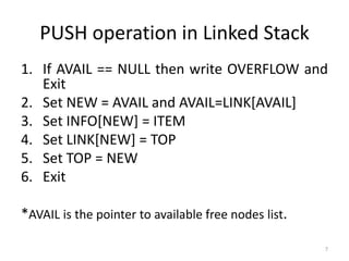 7
PUSH operation in Linked Stack
1. If AVAIL == NULL then write OVERFLOW and
Exit
2. Set NEW = AVAIL and AVAIL=LINK[AVAIL]
3. Set INFO[NEW] = ITEM
4. Set LINK[NEW] = TOP
5. Set TOP = NEW
6. Exit
*AVAIL is the pointer to available free nodes list.
 