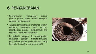 6. PENYANGRAIAN
• Penyangraian merupakan proses
pindah panas tanpa media maupun
dengan media (pasir).
• Tujuan penyangraian: inaktivasi enzim
mikroba, senyawa anti nutrisi,
membentuk aroma, membentuk cita
rasa dan membentuk tekstur.
• Di Industri pangan  penyangraian
dilakukan dengan menghembusaka
gas/ udara panas pada silinder yang
berputar (industry kopi dan coklat).
10
 