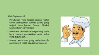 Sifat Organoleptik
• Perubahan yang terjadi karena reaksi
kimia diakibatkan kondisi panas yang
terjadi pada bahan. Contoh: Reaksi
Maillard dan karmelisasi.
• Intensitas perubahan bergantung pada
lama proses pemasakan serta suhu
yang digunakan.
• Proses pemasakan yang berlebihan 
overcooked (tidak disukai konsumen).
18
 