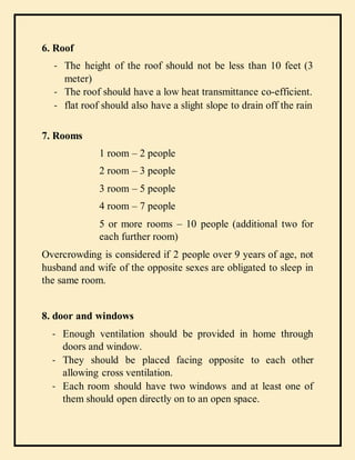6. Roof
- The height of the roof should not be less than 10 feet (3
meter)
- The roof should have a low heat transmittance co-efficient.
- flat roof should also have a slight slope to drain off the rain
7. Rooms
1 room – 2 people
2 room – 3 people
3 room – 5 people
4 room – 7 people
5 or more rooms – 10 people (additional two for
each further room)
Overcrowding is considered if 2 people over 9 years of age, not
husband and wife of the opposite sexes are obligated to sleep in
the same room.
8. door and windows
- Enough ventilation should be provided in home through
doors and window.
- They should be placed facing opposite to each other
allowing cross ventilation.
- Each room should have two windows and at least one of
them should open directly on to an open space.
 