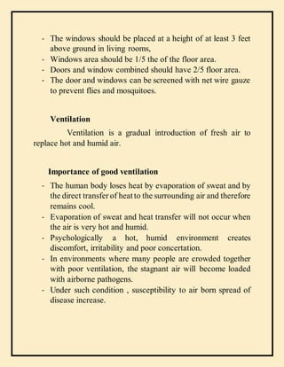 - The windows should be placed at a height of at least 3 feet
above ground in living rooms,
- Windows area should be 1/5 the of the floor area.
- Doors and window combined should have 2/5 floor area.
- The door and windows can be screened with net wire gauze
to prevent flies and mosquitoes.
Ventilation
Ventilation is a gradual introduction of fresh air to
replace hot and humid air.
Importance of good ventilation
- The human body loses heat by evaporation of sweat and by
the direct transfer of heatto the surrounding air and therefore
remains cool.
- Evaporation of sweat and heat transfer will not occur when
the air is very hot and humid.
- Psychologically a hot, humid environment creates
discomfort, irritability and poor concertation.
- In environments where many people are crowded together
with poor ventilation, the stagnant air will become loaded
with airborne pathogens.
- Under such condition , susceptibility to air born spread of
disease increase.
 