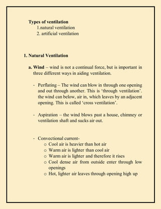 Types of ventilation
1.natural ventilation
2. artificial ventilation
1. Natural Ventilation
a. Wind – wind is not a continual force, but is important in
three different ways in aiding ventilation.
- Perflating – The wind can blow in through one opening
and out through another. This is ‘through ventilation’.
the wind can below, air in, which leaves by an adjacent
opening. This is called ‘cross ventilation’.
- Aspiration – the wind blows past a house, chimney or
ventilation shaft and sucks air out.
- Convectional current-
o Cool air is heavier than hot air
o Warm air is lighter than cool air
o Warm air is lighter and therefore it rises
o Cool dense air from outside enter through low
openings
o Hot, lighter air leaves through opening high up
 