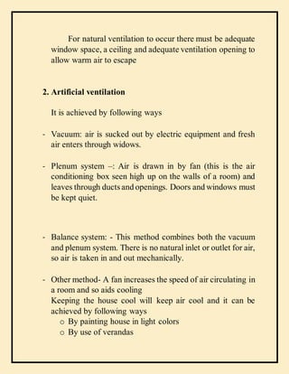 For natural ventilation to occur there must be adequate
window space, a ceiling and adequate ventilation opening to
allow warm air to escape
2. Artificial ventilation
It is achieved by following ways
- Vacuum: air is sucked out by electric equipment and fresh
air enters through widows.
- Plenum system –: Air is drawn in by fan (this is the air
conditioning box seen high up on the walls of a room) and
leaves through ducts and openings. Doors and windows must
be kept quiet.
- Balance system: - This method combines both the vacuum
and plenum system. There is no natural inlet or outlet for air,
so air is taken in and out mechanically.
- Other method- A fan increases the speed of air circulating in
a room and so aids cooling
Keeping the house cool will keep air cool and it can be
achieved by following ways
o By painting house in light colors
o By use of verandas
 