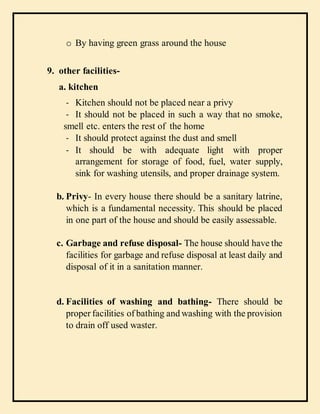o By having green grass around the house
9. other facilities-
a. kitchen
- Kitchen should not be placed near a privy
- It should not be placed in such a way that no smoke,
smell etc. enters the rest of the home
- It should protect against the dust and smell
- It should be with adequate light with proper
arrangement for storage of food, fuel, water supply,
sink for washing utensils, and proper drainage system.
b. Privy- In every house there should be a sanitary latrine,
which is a fundamental necessity. This should be placed
in one part of the house and should be easily assessable.
c. Garbage and refuse disposal- The house should have the
facilities for garbage and refuse disposal at least daily and
disposal of it in a sanitation manner.
d. Facilities of washing and bathing- There should be
proper facilities of bathing and washing with the provision
to drain off used waster.
 