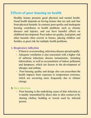 Effects of poor housing on health
Healthy homes promote good physical and mental health.
Good health depends on having homes that are safe and free
from physical hazards. In contrast, poor quality and inadequate
housing contributes to health problems such as chronic
diseases and injuries, and can have harmful effects on
childhood development. Poor indoor air quality, lead paint, and
other hazards often coexist in homes, placing children and
families at great risk for multiple health problems.
1. Respiratory inflection
- If thereis overcrowding, infectious disease spread rapidly.
- Adequate ventilation is also associated with a higher risk
of airborne infectious disease transmission, including
tuberculosis, as well as accumulation of indoor pollutants
and dampness, which are factors in the development of
allergies and asthma.
- Poor housing quality and design also can exacerbate the
health impacts from exposure to temperature extremes,
which are occurring more frequently due to climate
change.
2. Skin infections
- Poor housing is the underlying cause of skin infection as
it mainly transmitted by direct skin to skin contact or by
sharing clothes, bedding or towels used by infected
person.
 