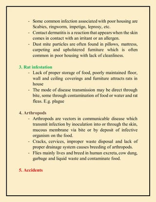 - Some common infection associated with poor housing are
Scabies, ringworm, impetigo, leprosy, etc.
- Contact dermatitis is a reaction that appears when the skin
comes in contact with an irritant or an allergen.
- Dust mite particles are often found in pillows, mattress,
carpeting and upholstered furniture which is often
common in poor housing with lack of cleanliness.
3. Rat infestation
- Lack of proper storage of food, poorly maintained floor,
wall and ceiling coverings and furniture attracts rats in
house
- The mode of disease transmission may be direct through
bite, some through contamination of food or water and rat
fleas. E.g. plague
4. Arthropods
- Arthropods are vectors in communicable disease which
transmit infection by inoculation into or through the skin,
mucous membrane via bite or by deposit of infective
organism on the food.
- Cracks, cervices, improper waste disposal and lack of
proper drainage system causes breeding of arthropods.
- Flies mainly lives and breed in human excreta,cow dung,
garbage and liquid waste and contaminate food.
5. Accidents
 