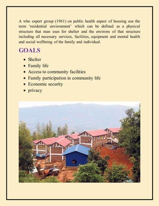 A who expert group (1961) on public health aspect of housing use the
term ‘residential environment’ which can be defined as a physical
structure that man uses for shelter and the environs of that structure
including all necessary services, facilities, equipment and mental health
and social wellbeing of the family and individual.
GOALS
 Shelter
 Family life
 Access to community facilities
 Family participation in community life
 Economic security
 privacy
 