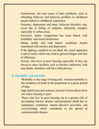 - Furthermore, the root cause of later problems, such as
offending behavior and behavior problem in adulthood
maybe linked to childhood experience.
- Neurosis, depression and many behavior disorders may
occur due to felling of isolation, inferiority complex
especially in urban areas.
- Excessive indoor temperature has been linked with
irritability and social intolerance.
- Damp, moldy and cold indoor conditions maybe
associated with anxiety and depression.
- If the lighting condition in not ideal, the visual apparatus
is put to strain which may lead to general fatigue and loss
of efficiency.
- Person, who lives in poor housing especially if they are
forced to share facilities such as kitchen, bathroom, with
non-family members will have little privacy.
8. Morbidity and mortality
- Morbidity is the stage of being sick. whereas mortality is
the incidence of death in the population in a given period
of time.
- high death rates and sickness rates have been observed in
are where housing is poor.
- Those who live in poor housing are at a greater risk of
developing chronic disease and premature death due to
inadequate ventilation, shared physical proximity and
overcrowding which contributes to the spread of
communicable disease.
 