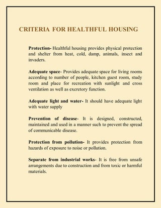 CRITERIA FOR HEALTHFUL HOUSING
Protection- Healthful housing provides physical protection
and shelter from heat, cold, damp, animals, insect and
invaders.
Adequate space- Provides adequate space for living rooms
according to number of people, kitchen guest room, study
room and place for recreation with sunlight and cross
ventilation as well as excretory function.
Adequate light and water- It should have adequate light
with water supply
Prevention of disease- It is designed, constructed,
maintained and used in a manner such to prevent the spread
of communicable disease.
Protection from pollution- It provides protection from
hazards of exposure to noise or pollution.
Separate from industrial works- It is free from unsafe
arrangements due to construction and from toxic or harmful
materials.
 
