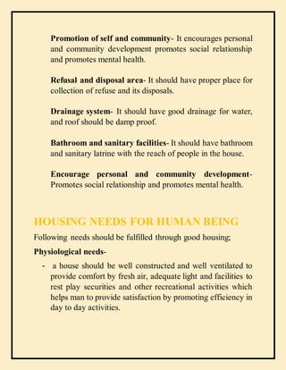 Promotion of self and community- It encourages personal
and community development promotes social relationship
and promotes mental health.
Refusal and disposal area- It should have proper place for
collection of refuse and its disposals.
Drainage system- It should have good drainage for water,
and roof should be damp proof.
Bathroom and sanitary facilities- It should have bathroom
and sanitary latrine with the reach of people in the house.
Encourage personal and community development-
Promotes social relationship and promotes mental health.
HOUSING NEEDS FOR HUMAN BEING
Following needs should be fulfilled through good housing;
Physiological needs-
- a house should be well constructed and well ventilated to
provide comfort by fresh air, adequate light and facilities to
rest play securities and other recreational activities which
helps man to provide satisfaction by promoting efficiency in
day to day activities.
 