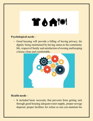 Psychological needs –
- Good housing will provide a felling of having privacy, his
dignity being maintained by having status in the community
life, respectof family and satisfaction of owning and keeping
a house clean and comfortable.
Health needs –
- It included basic necessity that prevents from getting sick
through good housing adequatewater supply, proper sewage
disposal, proper facilities for refuse so one can maintain his
 