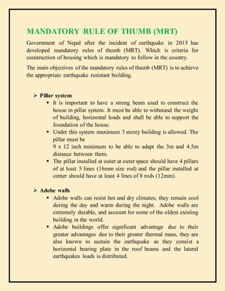 MANDATORY RULE OF THUMB (MRT)
Government of Nepal after the incident of earthquake in 2015 has
developed mandatory rules of thumb (MRT). Which is criteria for
construction of housing which is mandatory to follow in the country.
The main objectives of the mandatory rules of thumb (MRT) is to achieve
the appropriate earthquake resistant building.
 Pillar system
 It is important to have a strong beam used to construct the
house in pillar system. It must be able to withstand the weight
of building, horizontal loads and shall be able to support the
foundation of the house.
 Under this system maximum 3 storey building is allowed. The
pillar must be
9 x 12 inch minimum to be able to adapt the 3m and 4.5m
distance between them.
 The pillar installed at outer at outer space should have 4 pillars
of at least 5 lines (16mm size rod) and the pillar installed at
center should have at least 4 lines of 8 rods (12mm).
 Adobe walls
 Adobe walls can resist hot and dry climates, they remain cool
during the day and warm during the night. Adobe walls are
extremely durable, and account for some of the oldest existing
building in the world.
 Adobe buildings offer significant advantage due to their
greater advantages due to their greater thermal mass, they are
also known to sustain the earthquake as they consist a
horizontal bearing plate in the roof beams and the lateral
earthquakes loads is distributed.
 