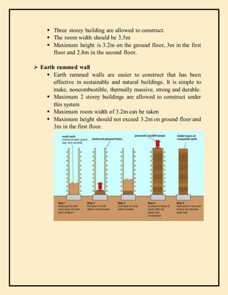  Three storey building are allowed to construct.
 The room width should be 3.5m
 Maximum height is 3.2m on the ground floor, 3m in the first
floor and 2.8m in the second floor.
 Earth rammed wall
 Earth rammed walls are easier to construct that has been
effective in sustainable and natural buildings. It is simple to
make, noncombustible, thermally massive, strong and durable.
 Maximum 2 storey buildings are allowed to construct under
this system
 Maximum room width of 3.2m can be taken
 Maximum height should not exceed 3.2m on ground floor and
3m in the first floor.
 