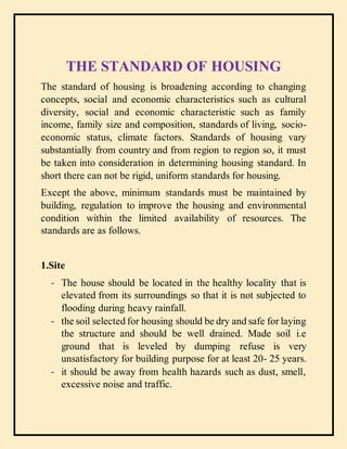 Standards of housing
THE STANDARD OF HOUSING
The standard of housing is broadening according to changing
concepts, social and economic characteristics such as cultural
diversity, social and economic characteristic such as family
income, family size and composition, standards of living, socio-
economic status, climate factors. Standards of housing vary
substantially from country and from region to region so, it must
be taken into consideration in determining housing standard. In
short there can not be rigid, uniform standards for housing.
Except the above, minimum standards must be maintained by
building, regulation to improve the housing and environmental
condition within the limited availability of resources. The
standards are as follows.
1.Site
- The house should be located in the healthy locality that is
elevated from its surroundings so that it is not subjected to
flooding during heavy rainfall.
- the soil selected for housing should be dry and safe for laying
the structure and should be well drained. Made soil i.e
ground that is leveled by dumping refuse is very
unsatisfactory for building purpose for at least 20- 25 years.
- it should be away from health hazards such as dust, smell,
excessive noise and traffic.
 
