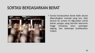 SORTASI BERDASARKAN BERAT
• Sortasi berdasarkan berat lebih akurat
dibandingkan metode yang lain, oleh
karena itu sortasi ini digunakan untuk
bahan pangan yang bernilai ekonomis
tinggi (misalnya telur, potongan
daging, dan beberapa buahbuahan
tropis).
15
 