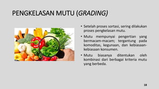 PENGKELASAN MUTU (GRADING)
• Setelah proses sortasi, sering dilakukan
proses pengkelasan mutu.
• Mutu mempunyai pengertian yang
bermacam-macam; tergantung pada
komoditas, kegunaan, dan kebiasaan-
kebiasaan konsumen.
• Mutu biasanya ditentukan oleh
kombinasi dari berbagai kriteria mutu
yang berbeda.
18
 