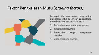 Faktor Pengkelasan Mutu (grading factors)
Berbagai sifat atau alasan yang sering
digunakan untuk keperluan pengkelasan
mutu biasanya berdasarkan pada:
1. kecocokan atau kesesuaian proses
2. kesukaan konsumen
3. kesesuaian dengan persyaratan
standar
4. penerimaan konsumen.
19
 