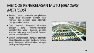 METODE PENGKELASAN MUTU (GRADING
METHODS)
• Secara umum, metode pengkelasan
mutu bisa dilakukan dengan cara
manual dan dengan cara otomatis
menggunakan mesin.
• Cara manual, biasanya dilakukan
dengan cara membandingkan
karakteristik yang diamati dengan
standar baku yang ada (model, bentuk,
warna, dan lain-lain).
• Sistem pengkelasan dengan otomatis
bisa dilakukan dengan berbagai mesin;
yang biasanya dilaksanakan dengan
prinsip in-line grading.
23
 