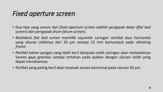 Fixed aperture screen
• Dua tipe yang umum dari fixed aperture screen adalah pengayak datar (flat bed
screen) dan pengayak drum (drum screen).
• Multideck flat bed screen memiliki sejumlah saringan vertikal atau horizontal
yang ukuran celahnya dari 20 µm sampai 12 mm bertumpuk pada vibrating
frame.
• Partikel bahan pangan yang lebih kecil daripada celah saringan akan melewatinya
karena gaya gravitasi sampai tertahan pada ayakan dengan ukuran celah yang
dapat menahannya.
• Partikel yang paling kecil akan terpisah secara komersial pada ukuran 50 µm.
8
 