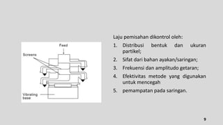 Laju pemisahan dikontrol oleh:
1. Distribusi bentuk dan ukuran
partikel;
2. Sifat dari bahan ayakan/saringan;
3. Frekuensi dan amplitudo getaran;
4. Efektivitas metode yang digunakan
untuk mencegah
5. pemampatan pada saringan.
9
 
