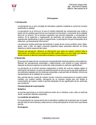 Policarpio Vargas Soliz
Mgr. José Ramiro Zapata
Materia: Mercadotecnia III
“LIBEREMOS BOLIVIA”
3.Percepcion
1. Introducción
La percepción es un acto complejo de naturaleza cognitiva mediante el cual el ser humano
aprehende la realidad.
La percepción es la forma en la que el cerebro interpreta las sensaciones que recibe a
través de los sentidos para formar una impresión inconsciente o consciente de la realidad
física de su entorno. Es el proceso cognostivo que permite interpretar y comprender el
entorno. Es la selección y organización de estímulos del ambiente para proporcionar
experiencias significativas a quien lo experimenta. La percepción incluye la búsqueda de la
obtención y procesamiento información.4
Las personas reciben estimulas del ambiente a través de los cincos sentidos: tacto, olfato,
gusto, vista y oído. En algún momento especifico todos presentan atención en forma
selectiva a ciertos aspectos del medio.
Proceso de percepción, filtramos la información que entra en nuestro cerebro toda la
información, el cerebro como mecanismos filtra ciertos datos a lo que mejor nos interesa,
donde se pone la atención automática empieza a crecer empieza a construir. 2
2. Desarrollo
El proceso de selección de una persona comprende tanto factores internos como externos,
filtrando las percepciones sensoriales y determinando cual recibirá la mayor atención,
después la persona organiza los estímulos seleccionados en patrones significativas.3
La percepción es el primer proceso cognoscitivo a través del cual los sujetos captan la
información del entorno, la razón de esta información es que se usa la que está implícita en
los estímulos captados por los sistemas sensoriales y que permiten al individuo formar una
representación de la realidad de su entorno.4
Nos permite darnos cuenta de nuestro mundo, memoria conservamos en nuestra mente
cantado con nuestro sentido, percepción es un proceso mental que nos facilita el
conocimiento de nuestro medio a permita interpretar de los significados de los estímulos
que recibimos.1
Características de la percepción
Subjetiva
ya que las reacciones a un mismo estimulo varían de un individuo a otro. Ante un estímulo
visual, se derivan distintas respuestas.
La condición de selectiva
En la percepción es consecuencia de la naturaleza subjetiva de la persona que no puede
percibir todo al mismotiempo y selecciona su campo perceptual en función de lo que desea
percibir.
Es temporal
 