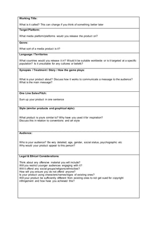 Working Title:
What is it called? This can change if you think of something better later
Target Platform:
What media platform/platforms would you release the product on?
Genre:
What sort of a media product is it?
Language / Territories
What countries would you release it in? Would it be suitable worldwide or is it targeted at a specific
population? Is it unsuitable for any cultures or beliefs?
Synopsis / Treatment / Story / How the game plays:
What is your product about? Discuss how it works to communicate a message to the audience?
What is the main message?
One Line SalesPitch:
Sum up your product in one sentence
Style (similar products and graphical style):
What product is yours similar to? Why have you used it for inspiration?
Discuss this in relation to conventions and art style
Audience:
Who is your audience? Be very detailed; age, gender, social status, psychographic etc
Why would your product appeal to this person?
Legal & Ethical Considerations:
Think about any offensive material you will include?
Will you restrict younger audiences engaging with it?
Will it offend any social groups/religions/ethnicities?
How will you ensure you do not offend anyone?
Is your product using characters/names/logos of existing ones?
Will your product be sufficiently different from existing ones to not get sued for copyright
infringement and how have you achieved this?