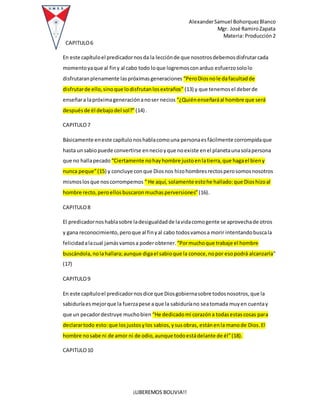 AlexanderSamuel BohorquezBlanco
Mgr. José RamiroZapata
Materia: Producción2
¡LIBEREMOS BOLIVIA!!
CAPITULO6
En este capítuloel predicadornosda la lecciónde que nosotrosdebemosdisfrutarcada
momentoyaque al finy al cabo todo loque logremosconarduo esfuerzosololo
disfrutaranplenamente laspróximasgeneraciones “PeroDiosnole dafacultadde
disfrutarde ello,sinoque lodisfrutanlosextraños” (13) y que tenemosel deberde
enseñara lapróximageneraciónanoser necios “¿Quiénenseñaráal hombre que será
despuésde él debajodel sol?” (14) .
CAPITULO7
Básicamente eneste capítulonoshablacomouna personaesfácilmente corrompidaque
hasta unsabiopuede convertirse ennecioyque noexiste enel planetaunasolapersona
que no hallapecado “Ciertamente nohayhombre justoenlatierra,que hagael bieny
nunca peque”(15) y concluye conque Diosnos hizohombresrectosperosomosnosotros
mismoslosque noscorrompemos “ He aquí, solamente estohe hallado:que Dioshizoal
hombre recto,peroellosbuscaronmuchasperversiones”(16).
CAPITULO8
El predicadornoshablasobre ladesigualdadde lavidacomogente se aprovechade otros
y gana reconocimiento,peroque al finyal cabo todosvamosa morir intentandobuscala
felicidadalacual jamásvamosa poderobtener. “Pormuchoque trabaje el hombre
buscándola,nolahallara;aunque digael sabioque la conoce,nopor esopodrá alcanzarla”
(17)
CAPITULO9
En este capítuloel predicadornosdice que Diosgobiernasobre todosnosotros,que la
sabiduríaesmejorque la fuerzapese aque la sabiduríano seatomada muyen cuentay
que un pecadordestruye muchobien “He dedicadomi corazóna todasestascosas para
declarartodo esto:que losjustosylos sabios,ysusobras, estánenla manode Dios.El
hombre nosabe ni de amor ni de odio,aunque todoestádelante de él”(18).
CAPITULO10
 