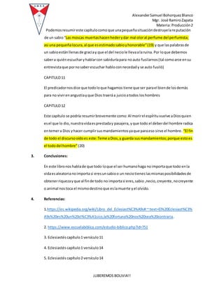 AlexanderSamuel BohorquezBlanco
Mgr. José RamiroZapata
Materia: Producción2
¡LIBEREMOS BOLIVIA!!
Podemosresumireste capítulocomoque unapequeñasituacióndestruyelareputación
de un sabio “Las moscas muertashacenhederydar mal oloral perfume del perfumista;
asi una pequeñalocura,al que esestimadosabioyhonorable”(19) y que laspalabrasde
un sabioestánllenasde graciay que el del neciole llevaalaruina. Por loque debemos
sabera quiénescucharyhablarcon sabiduríapara noauto fusilarnos(tal comoarce ensu
entrevistaque pornosaberescuchar habloconnecedady se auto fusiló)
CAPITULO11
El predicadornosdice que todoloque hagamos tiene que ser parael biende losdemás
para no vivirenangustiayque Dios traeráa juicioatodos loshombres
CAPITULO12
Este capítulo se podría resumirbrevemente como:Al morirel espírituvuelve aDiosquien
esel que lo dio,nuestravidaesprestaday pasajera, yque todo el deberdel hombre radica
entemera Dios yhacer cumplirsusmandamientosyaque paraeso sirve el hombre. “El fin
de todo el discursooídoes este:Teme aDios,y guarda susmandamientos;porque estoes
el tododel hombre”(20)
3. Conclusiones:
En este libronoshablade que todo loque el ser humanohaga noimportaque todo enla
vidaesaleatorianoimportasi eresunsabioo un neciotieneslasmismasposibilidadesde
obtenerriquezayque al finde todo no importasi eres,sabio ,necio,creyente,nocreyente
o animal nos toca el mismodestinoque eslamuerte yel olvido.
4. Referencias:
1.https://es.wikipedia.org/wiki/Libro_del_Eclesiast%C3%A9s#:~:text=El%20Eclesiast%C3%
A9s%20es%20un%20cl%C3%A1sico,la%20fortuna%20nos%20sea%20contraria.
2. https://www.escuelabiblica.com/estudio-biblico.php?id=751
3. Eclesiastés capítulo1 versículo11
4. Eclesiastés capítulo1 versículo14
5. Eclesiastés capítulo2 versículo14
 