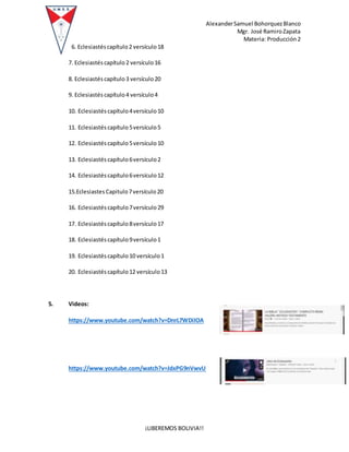 AlexanderSamuel BohorquezBlanco
Mgr. José RamiroZapata
Materia: Producción2
¡LIBEREMOS BOLIVIA!!
6. Eclesiastéscapítulo 2 versículo 18
7. Eclesiastés capítulo2 versículo16
8. Eclesiastés capítulo3 versículo20
9. Eclesiastés capítulo4 versículo4
10. Eclesiastés capítulo4versículo 10
11. Eclesiastés capítulo5versículo 5
12. Eclesiastés capítulo5versículo 10
13. Eclesiastés capítulo6versículo 2
14. Eclesiastés capítulo6versículo 12
15.Eclesiastes Capitulo7versículo20
16. Eclesiastés capítulo7versículo 29
17. Eclesiastés capítulo8versículo 17
18. Eclesiastés capítulo9versículo 1
19. Eclesiastés capítulo10 versículo1
20. Eclesiastés capítulo12 versículo13
5. Videos:
https://www.youtube.com/watch?v=DnrL7WDiIOA
https://www.youtube.com/watch?v=JdxPG9nVwvU
 