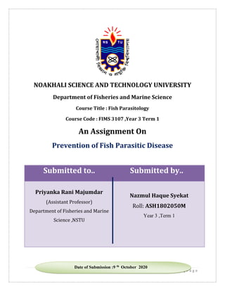 1 | P a g e
NOAKHALI SCIENCE AND TECHNOLOGY UNIVERSITY
Department of Fisheries and Marine Science
Course Title : Fish Parasitology
Course Code : FIMS 3107 ,Year 3 Term 1
An Assignment On
Prevention of Fish Parasitic Disease
Submitted to.. Submitted by..
Priyanka Rani Majumdar
(Assistant Professor)
Department of Fisheries and Marine
Science ,NSTU
Nazmul Haque Syekat
Roll: ASH1802050M
Year 3 ,Term 1
Date of Submission :9 th October 2020
 