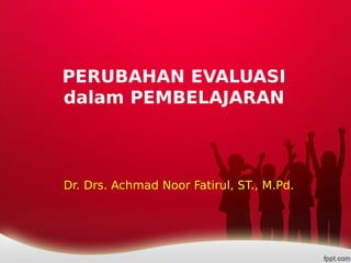 PERUBAHAN EVALUASI
dalam PEMBELAJARAN
Dr. Drs. Achmad Noor Fatirul, ST., M.Pd.
 