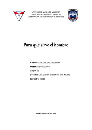 UNIVERSIDAD MAYOR DE SAN SIMON
FACULTAD DE CIENCIAS ECONÓMICAS
LICENCIATURA ADMINISTRACIÓN DE EMPRESAS
Para qué sirve el hombre
COCHABAMBA – BOLIVIA
Nombre:GUALLLIRE CALLE ALEX ALAN
Materia: PRODUCCION II
Grupo: 01
Docente: MGR. ZAPATA BARRIENTOS JOSÉ RAMIRO
Semestre: 2/2020
 