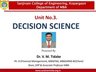 www.sanjivanimba.org.in
Unit No.3.
DECISION SCIENCE
Presented By:
Dr. V. M. Tidake
Ph. D (Financial Management), MBA(FM), MBA(HRM) BE(Chem)
Dean, EDP & Associate Professor MBA
1
Sanjivani College of Engineering, Kopargaon
Department of MBA
www.sanjivanimba.org.in
 