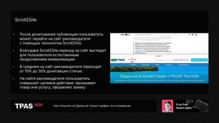Как получать из Дзена не только трафик, но и конверсии
Scroll2Site
- После дочитывания публикации пользователь
может перейти на сайт рекламодателя
с помощью технологии Scroll2Site.
- Благодаря Scroll2Site переход на сайт выглядит
для пользователя естественным
продолжением коммуникации.
- В среднем на сайт рекламодателя переходит
от 10% до 30% дочитавших статью.
- На сайте рекламодателя пользователь
совершает целевое действие: заказывает
товар или услугу, оформляет заявку.
 