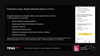 Как получать из Дзена не только трафик, но и конверсии
Собирайте лиды Яндекс.Формой прямо в статье
Создайте форму на yandex.ru/form, и встройте её в статью,
чтобы вовлечь читателей.
- Регистрация на мероприятия.
- Анкеты для обратной связи и отзывов.
- Опросы и тесты.
- Подписка на рассылку.
- Заявки на оказание услуги или заказа товара.
- И многое другое.
А еще настройте автоматические письма, которые будут отправляться пользователю после
заполнения заявки. Текст письма произвольный — вы сами решаете, что написать.
 