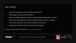 Как получать из Дзена не только трафик, но и конверсии
Дзен подойдет:
- Сложным продуктам, которые требуют объяснения.
- При выводе на рынок нового продукта.
- Дорогостоящим продуктам с длинным сроком принятия решения о покупке.
- Для поиска новой аудитории, когда исчерпана емкость других площадок.
- Если клиент работал с контентом и понимает его важность.
- Подвижным, гибким клиентам, которые любят новинки.
Примеры хороших рекламных публикаций https://zen.yandex.ru/native.
 