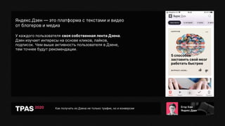 Как получать из Дзена не только трафик, но и конверсии
Яндекс.Дзен — это платформа с текстами и видео
от блогеров и медиа
У каждого пользователя своя собственная лента Дзена.
Дзен изучает интересы на основе кликов, лайков,
подписок. Чем выше активность пользователя в Дзене,
тем точнее будут рекомендации.
 