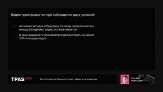 Как получать из Дзена не только трафик, но и конверсии
Видео проигрывается при соблюдении двух условий:
- Активная вкладка в браузера. Если вы переключаетесь
между вкладками, видео останавливается.
- В зоне видимости пользователя должно быть не менее
50% площади видео.
 