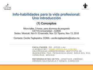 Info-habilidades para la vida profesional:
Una introducción
(1) Conceptos
Micro-taller, 3 horas, para alumnos de posgrado
CETYS Universidad – CDMA
Sedes: Mexicali, Nov 9 / Ensenada, Nov 12/ Tijuana, Nov 13, 2018
Contacto: Cecilia Tagliapietra, CDMA - cecilia.tagliapietra@cetys.mx
FACILITADOR: DR. JESÚS LAU
JLAU@UV.MX / W WW.JESUSLAU.COM.MX
UNIVERSIDAD VERACRUZANA, INSTITUTO DE
INGENIERÍA/ FAC. PEDAGOGÍA-DSAE, BOCA DEL RÍO,
VERACRUZ, MÉX ICO
REFERENCISTAS CETYS: JONATHAN JIMÉNEZ,
AMANDA VALENZUELA Y DANIEL CAMACHO
 