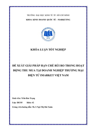 TRƯỜNG ĐẠI HỌC KINH TẾ TP. HỒ CHÍ MINH
KHOA KINH DOANH QUỐC TẾ - MARKETING
KHÓA LUẬN TỐT NGHIỆP
ĐỀ XUẤT GIẢI PHÁP HẠN CHẾ RỦI RO TRONG HOẠT
ĐỘNG THU MUA TẠI DOANH NGHIỆP THƯƠNG MẠI
ĐIỆN TỬ IMARKET VIỆT NAM
Sinh viên: Trần Bảo Trọng
Lớp: IBC05 Khóa 42
Giảng viên hướng dẫn: Th. S Ngô Thị Hải Xuân
 