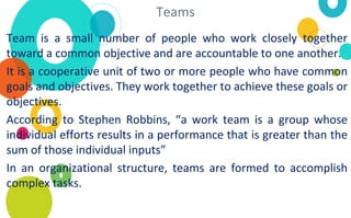 Teams
Team is a small number of people who work closely together
toward a common objective and are accountable to one another.
It is a cooperative unit of two or more people who have common
goals and objectives. They work together to achieve these goals or
objectives.
According to Stephen Robbins, “a work team is a group whose
individual efforts results in a performance that is greater than the
sum of those individual inputs”
In an organizational structure, teams are formed to accomplish
complex tasks.
 