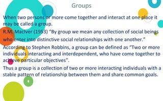 Groups
When two persons or more come together and interact at one place it
may be called a group.
R.M. MacIver (1953) “By group we mean any collection of social beings
who enter into distinctive social relationships with one another.”
According to Stephen Robbins, a group can be defined as “Two or more
individuals interacting and interdependent, who have come together to
achieve particular objectives”.
Thus a group is a collection of two or more interacting individuals with a
stable pattern of relationship between them and share common goals.
 