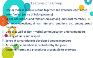 Features of a Group
◎ One or more individuals come together and influence each other.
◎ We – feeling (sense of belongingness)
◎ Social interactions and relationships among individual members
◎ Common objectives, drives, interests, emotions etc. among group
members.
◎ Verbal as well as Non – verbal communication among members
◎ Feeling of unity and respect
◎ Sense of camaraderie is developed among members
◎ Action of the members is controlled by the group
◎ Customs, norms and procedures acceptable to everyone
 