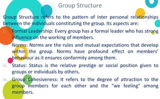 Group Structure
Group Structure refers to the pattern of inter personal relationships
between the individuals constituting the group. Its aspects are:
i. Formal Leadership: Every group has a formal leader who has strong
influence on the working of members.
ii. Norms: Norms are the rules and mutual expectations that develop
within the group. Norms have profound effect on members’
behaviour as it ensures conformity among them.
iii. Status: Status is the relative prestige or social position given to
groups or individuals by others.
iv. Group Cohesiveness: It refers to the degree of attraction to the
group members for each other and the “we feeling” among
members.
 