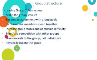 Group Structure
Increasing Group Cohesiveness
• Make the group smaller
• Encourage agreement with group goals
• Increase time members spend together
• Increase group status and admission difficulty
• Stimulate competition with other groups
• Give rewards to the group, not individuals
• Physically isolate the group
 