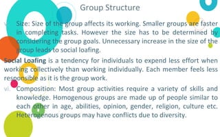 Group Structure
v. Size: Size of the group affects its working. Smaller groups are faster
in completing tasks. However the size has to be determined by
considering the group goals. Unnecessary increase in the size of the
group leads to social loafing.
Social Loafing is a tendency for individuals to expend less effort when
working collectively than working individually. Each member feels less
responsible as it is the group work.
vi. Composition: Most group activities require a variety of skills and
knowledge. Homogenous groups are made up of people similar to
each other in age, abilities, opinion, gender, religion, culture etc.
Heterogenous groups may have conflicts due to diversity.
 