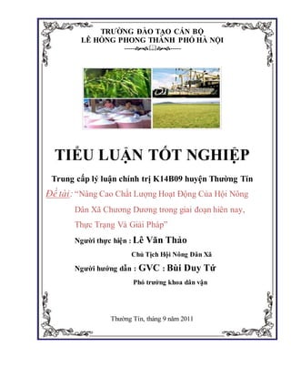 TRƯỜNG ĐÀO TẠO CÁN BỘ
LÊ HỒNG PHONG THÀNH PHỐ HÀ NỘI
----------
TIỂU LUẬN TỐT NGHIỆP
Trung cấp lý luận chính trị K14B09 huyện Thường Tín
Đề tài:“Nâng Cao Chất Lượng Hoạt Động Của Hội Nông
Dân Xã Chương Dương trong giai đoạn hiên nay,
Thực Trạng Và Giải Pháp”
Người thực hiện : Lê Văn Thảo
Chủ Tịch Hội Nông Dân Xã
Người hướng dẫn : GVC : Bùi Duy Tứ
Phó trưởng khoa dân vận
Thường Tín, tháng 9 năm 2011
 