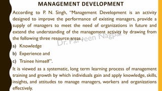 MANAGEMENT DEVELOPMENT
According to P. N. Singh, “Management Development is an activity
designed to improve the performance of existing managers, provide a
supply of managers to meet the need of organizations in future and
extend the understanding of the management activity by drawing from
the following three resource areas :
a) Knowledge
b) Experience and
c) Trainee himself”.
It is viewed as a systematic, long term learning process of management
training and growth by which individuals gain and apply knowledge, skills,
insights, and attitudes to manage managers, workers and organizations
effectively.
 